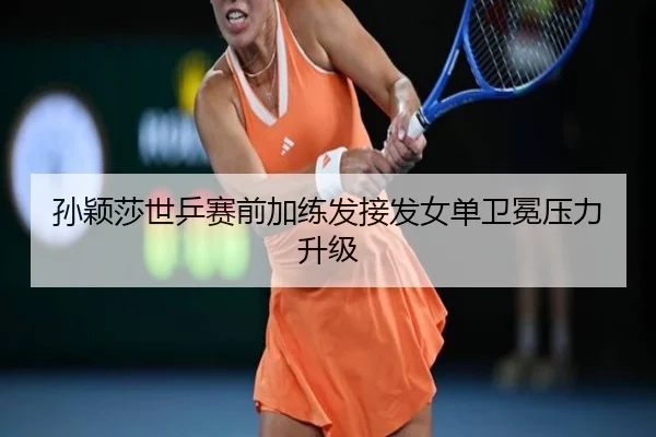 孙颖莎世乒赛前加练发接发女单卫冕压力升级